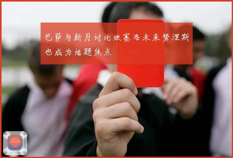 巴萨与新月讨论坎塞洛未来努涅斯也成为话题焦点