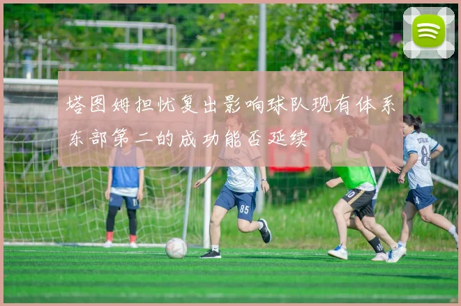 塔图姆担忧复出影响球队现有体系东部第二的成功能否延续