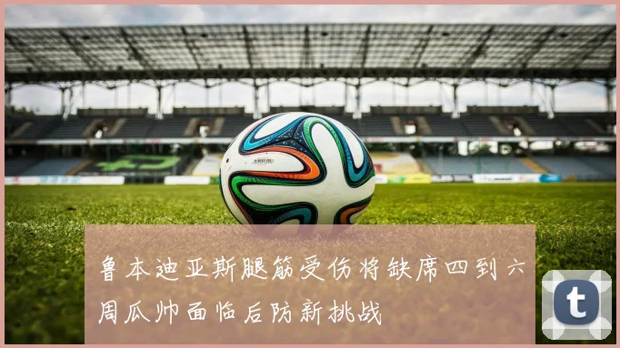 鲁本迪亚斯腿筋受伤将缺席四到六周瓜帅面临后防新挑战