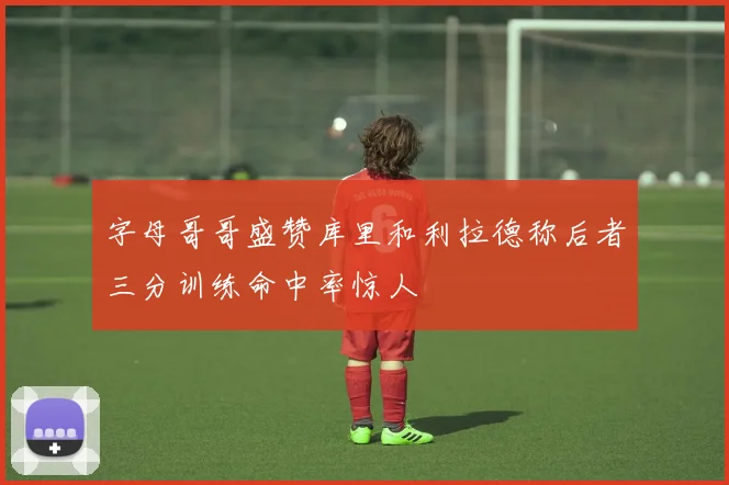 字母哥哥盛赞库里和利拉德称后者三分训练命中率惊人