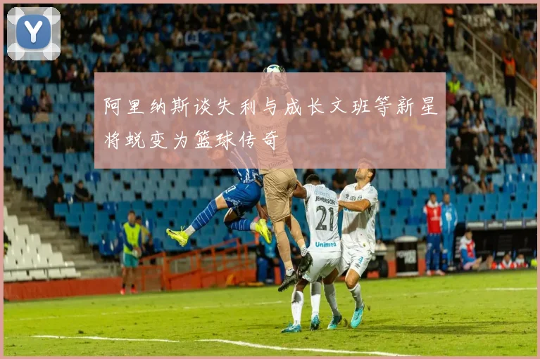 阿里纳斯谈失利与成长文班等新星将蜕变为篮球传奇