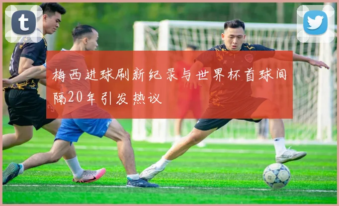 梅西进球刷新纪录与世界杯首球间隔20年引发热议