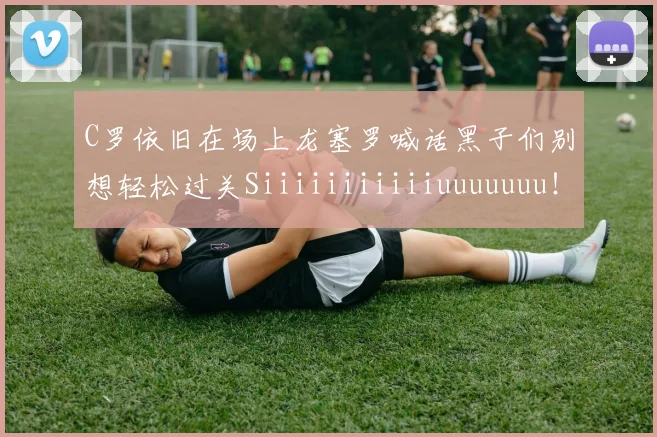 C罗依旧在场上龙塞罗喊话黑子们别想轻松过关Siiiiiiiiiiiuuuuuuu！
