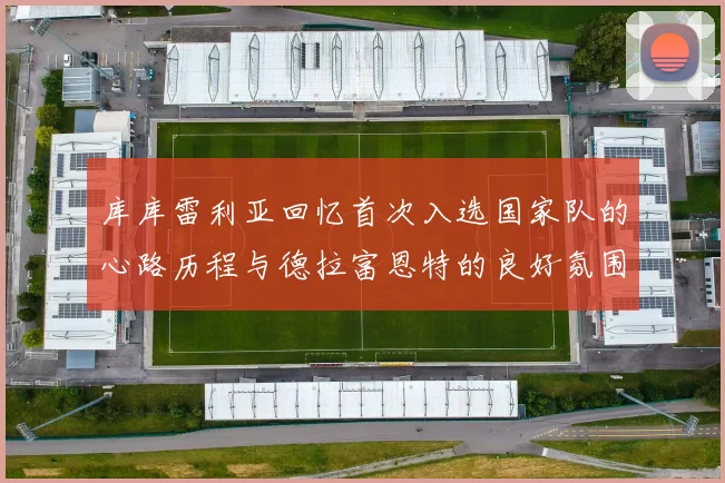 库库雷利亚回忆首次入选国家队的心路历程与德拉富恩特的良好氛围