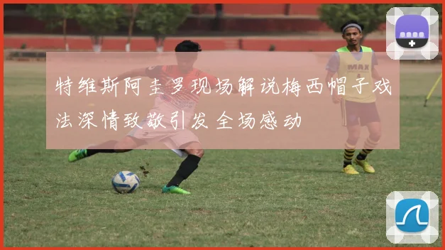 特维斯阿圭罗现场解说梅西帽子戏法深情致敬引发全场感动