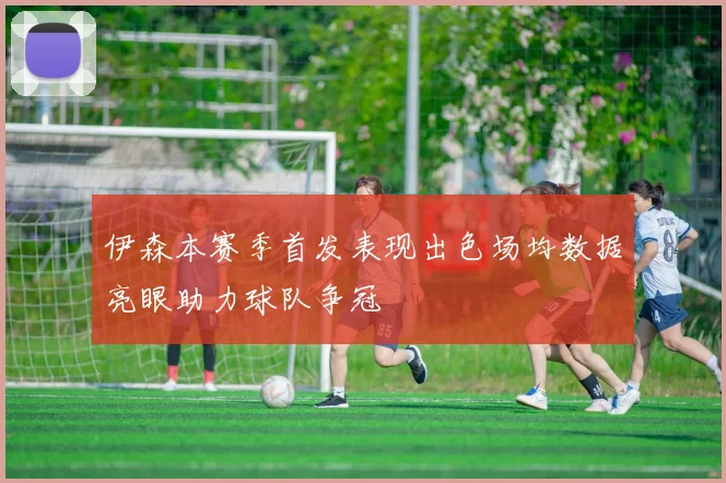 伊森本赛季首发表现出色场均数据亮眼助力球队争冠