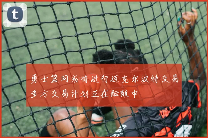 勇士篮网或将进行迈克尔波特交易多方交易计划正在酝酿中