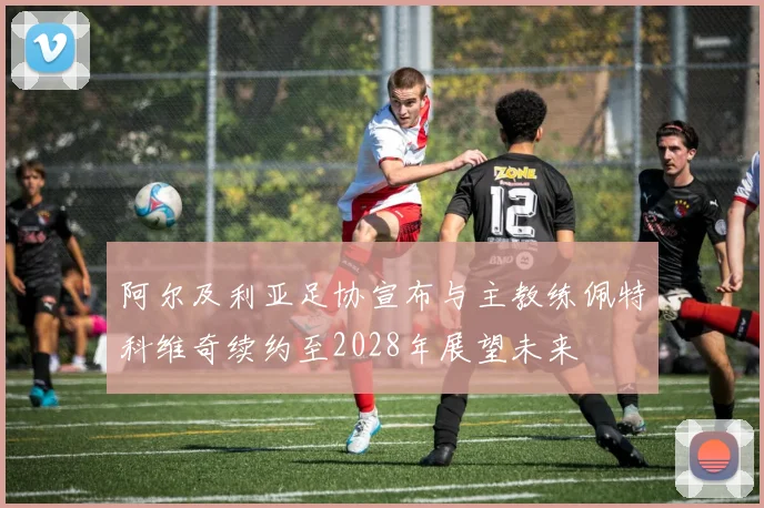 阿尔及利亚足协宣布与主教练佩特科维奇续约至2028年展望未来