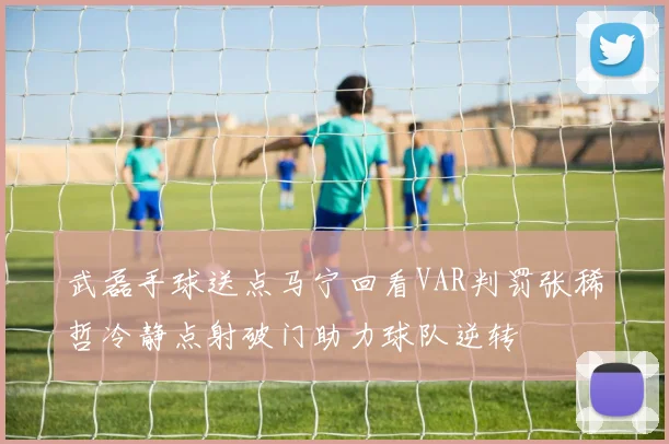 武磊手球送点马宁回看VAR判罚张稀哲冷静点射破门助力球队逆转