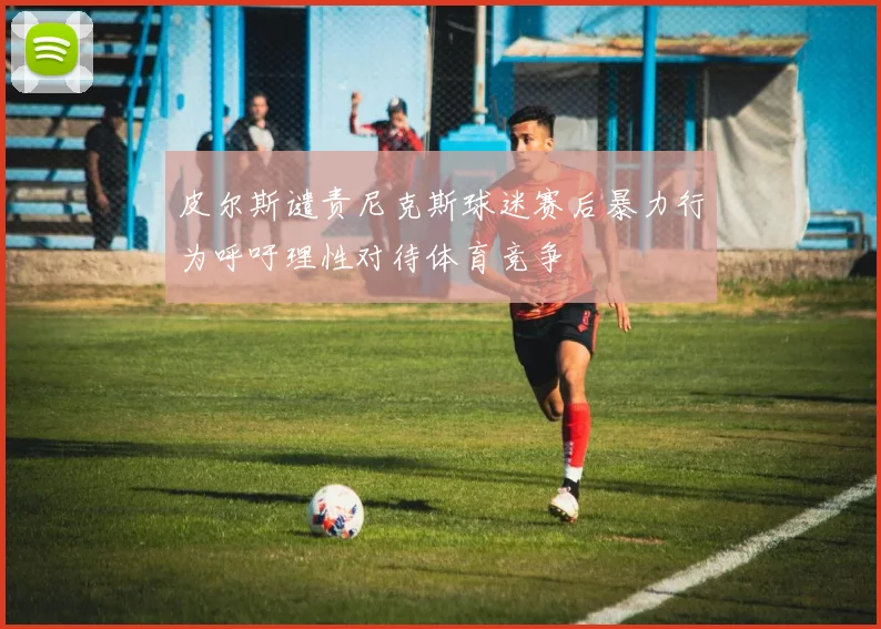 皮尔斯谴责尼克斯球迷赛后暴力行为呼吁理性对待体育竞争