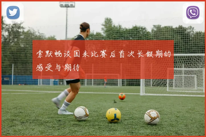 索默畅谈国米比赛后首次长假期的感受与期待