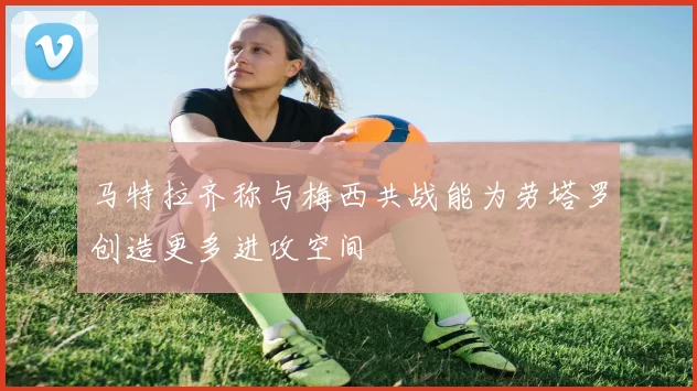 马特拉齐称与梅西共战能为劳塔罗创造更多进攻空间