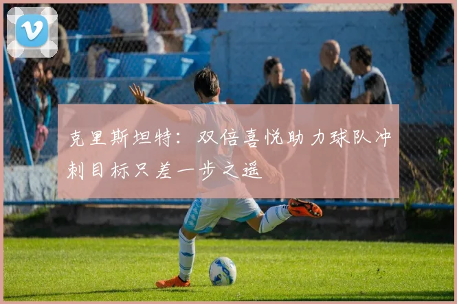 克里斯坦特：双倍喜悦助力球队冲刺目标只差一步之遥