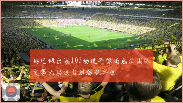 姆巴佩出战103场追平德尚成法国队史第九助攻与进球双丰收
