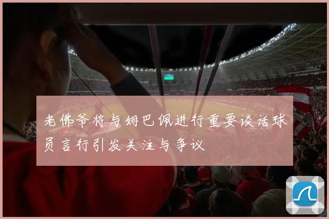 老佛爷将与姆巴佩进行重要谈话球员言行引发关注与争议