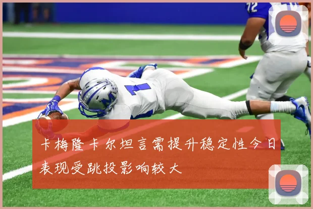 卡梅隆卡尔坦言需提升稳定性今日表现受跳投影响较大