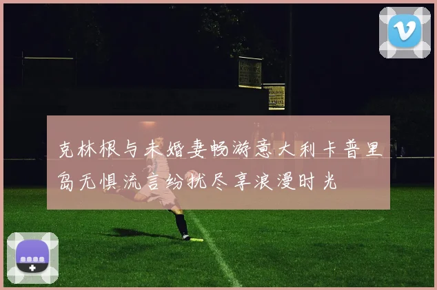 克林根与未婚妻畅游意大利卡普里岛无惧流言纷扰尽享浪漫时光