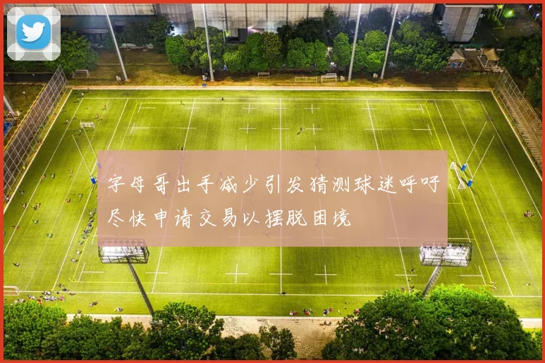 字母哥出手减少引发猜测球迷呼吁尽快申请交易以摆脱困境