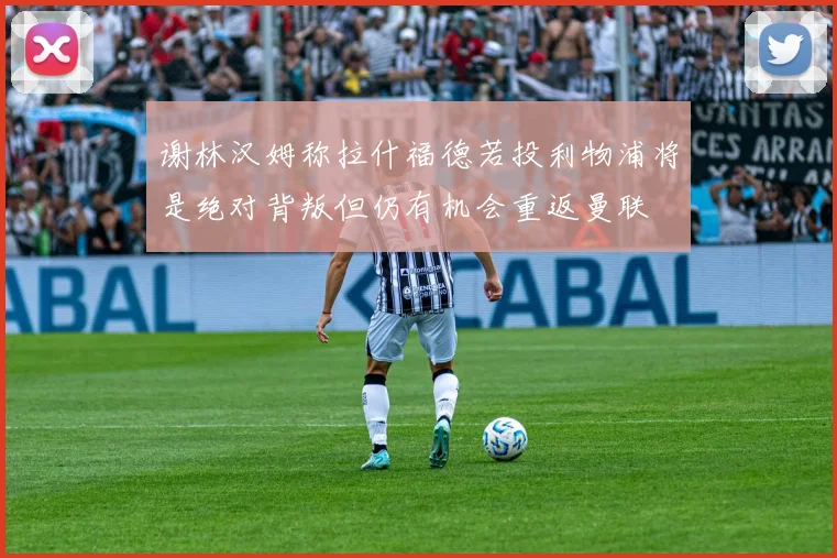 谢林汉姆称拉什福德若投利物浦将是绝对背叛但仍有机会重返曼联