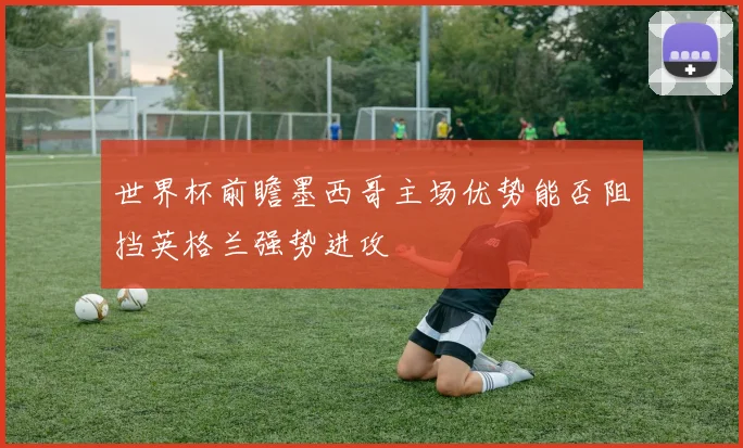 世界杯前瞻墨西哥主场优势能否阻挡英格兰强势进攻