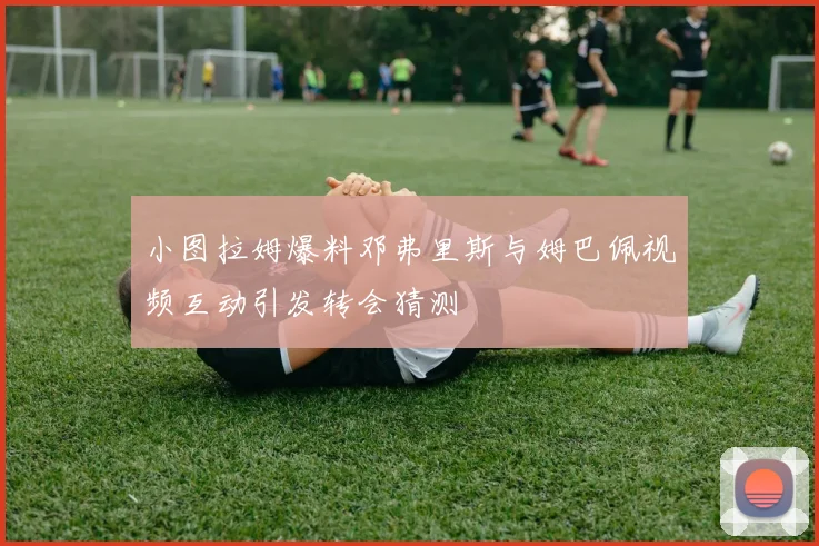 小图拉姆爆料邓弗里斯与姆巴佩视频互动引发转会猜测
