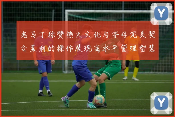 老马丁称赞热火文化与字母完美契合莱利的操作展现高水平管理智慧