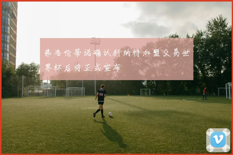 弗洛伦蒂诺确认科纳特加盟交易世界杯后将正式宣布