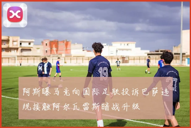 阿斯曝马竞向国际足联投诉巴萨违规接触阿尔瓦雷斯暗战升级