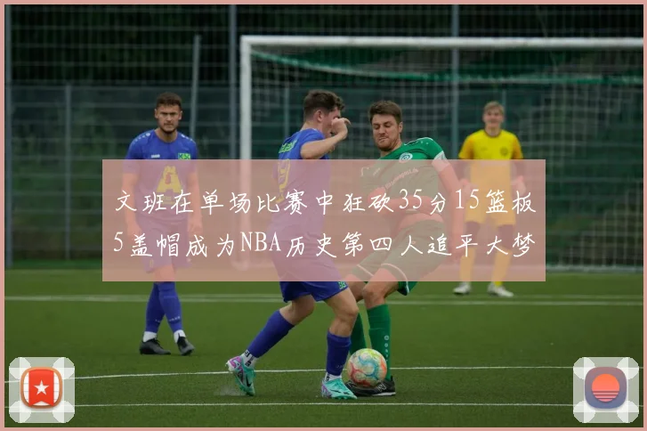 文班在单场比赛中狂砍35分15篮板5盖帽成为NBA历史第四人追平大梦鲨鱼天勾